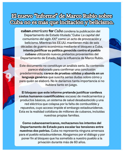 El nuevo informe de Marco Rubio sobre
Cuba no es mas que incitacioni y belicismo.

"cuban americans for Cuba" condena la publicación del
Dpt de Estado titulado "Cuba: La capital del
comunismo del siglo XI como un acto de provocación y
belicismo. Mientras los EEUU. mantienen más de seis
décadas de guerra económica mediante el bloqueo a Cuba,
intenta justificar su política genocida contra el pueblo
cubano utilizando nuevos pretextos provenientes del
Dpt de Estado, bajo la influencia de Marco Rubio.

Este documento no constituye un análisis serio. Su contenido
parece elaborado para confirmar una conclusión
predeterminada; carece de pruebas sélidas y abunda en un
lenguaje genérico que suscita serias dudas sobre cómo y
para quién se elaboró. No le daríamos tanta importancia si no
hubiera tanto en juego.

El bloqueo que este informe pretende justificar conlleva
costos humanos cuantificables: escasez de medicamentos y
productos básicos, un sistema de salud desabastecido y una
red eléctrica que colapsa por la falta de combustible y
repuestos, cuyo acceso impide el embargo estadounidense.
Esta es la realidad cotidiana de millones de cubanos, incluidas nuestras propias familias.

Como cubanoamericanos, rechazamos los intentos del
Dept de Estado para escalar las tensiones entre
nuestras dos patrias. Cuba no representa ninguna amenaza
para el pueblo estadounidense. Abogamos por el diálogo y por
poner fin al bloqueo que ha sometido a nuestro pueblo ala
privación durante mas de 60 afios.
