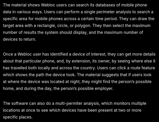 screenshot of text: The material shows Webloc users can search its databases of mobile phone data in various ways. Users can perform a single perimeter analysis to search a specific area for mobile phones across a certain time period. They can draw the target area with a rectangle, circle, or polygon. They then select the maximum number of results the system should display, and the maximum number of devices to return.   Once a Webloc user has identified a device of interest, they can get more details about that particular phone, and, by extension, its owner, by seeing where else it has travelled both locally and across the country. Users can click a route feature which shows the path the device took. The material suggests that if users look at where the device was located at night, they might find the person’s possible home, and during the day, the person’s possible employer.  The software can also do a multi-permiter analysis, which monitors multiple locations at once to see which devices have been present at two or more specific places.